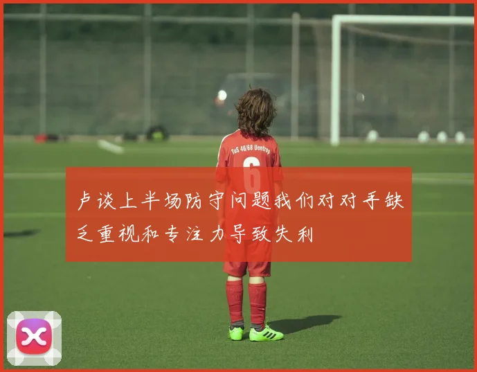 卢谈上半场防守问题我们对对手缺乏重视和专注力导致失利
