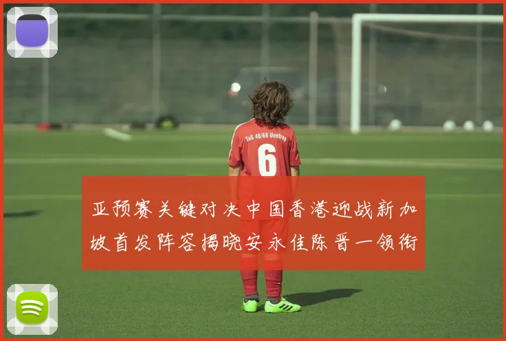 亚预赛关键对决中国香港迎战新加坡首发阵容揭晓安永佳陈晋一领衔出战