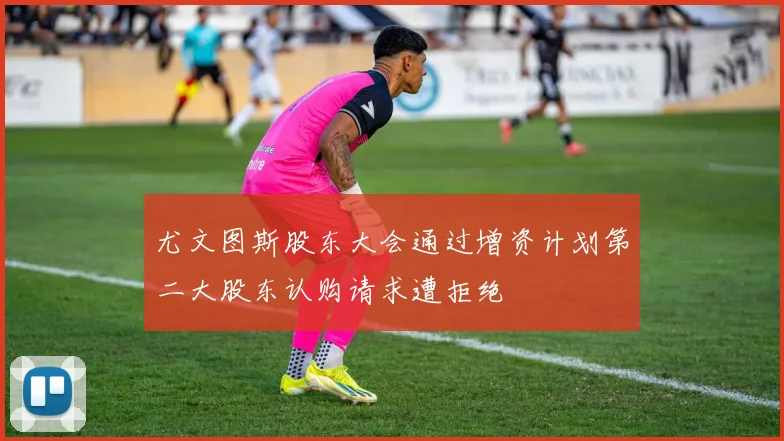 尤文图斯股东大会通过增资计划第二大股东认购请求遭拒绝