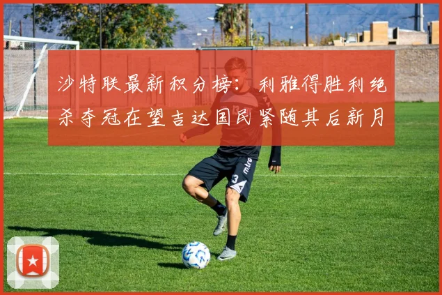 沙特联最新积分榜：利雅得胜利绝杀夺冠在望吉达国民紧随其后新月争夺激烈