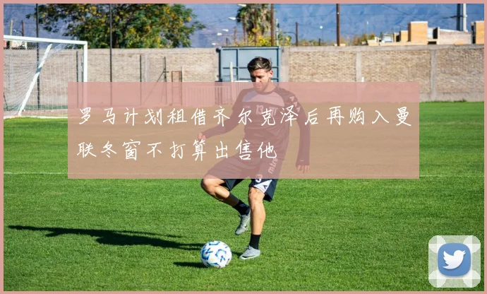 罗马计划租借齐尔克泽后再购入曼联冬窗不打算出售他