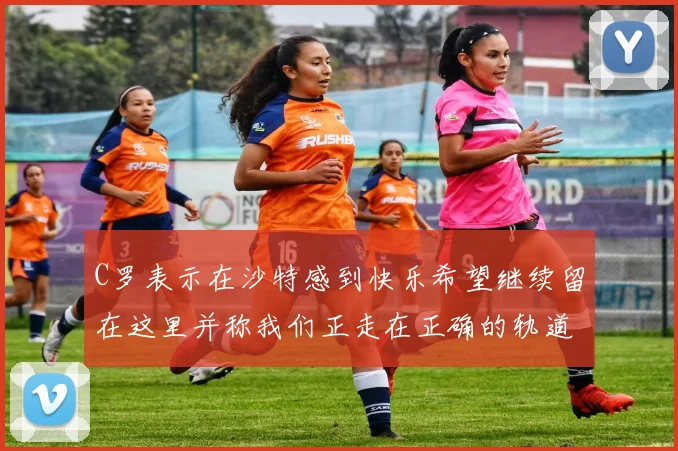C罗表示在沙特感到快乐希望继续留在这里并称我们正走在正确的轨道上