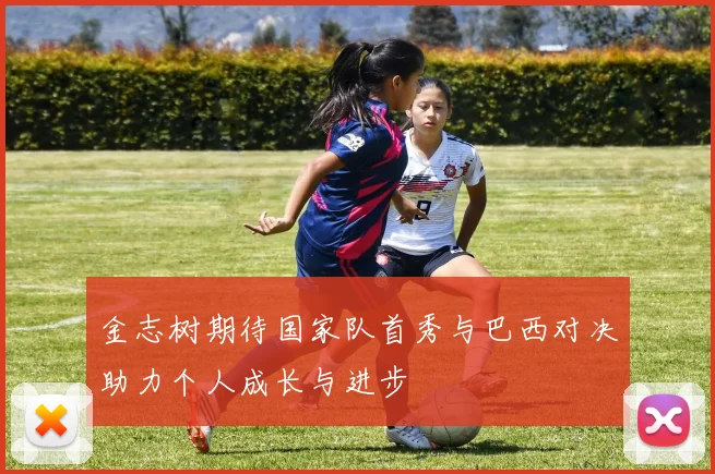 金志树期待国家队首秀与巴西对决助力个人成长与进步