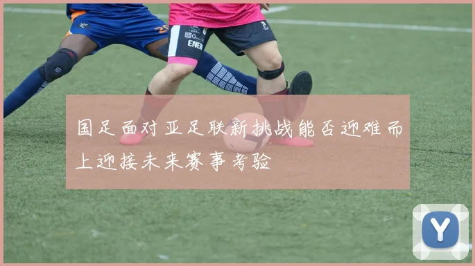 国足面对亚足联新挑战能否迎难而上迎接未来赛事考验