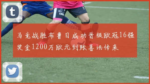 马竞战胜布鲁日成功晋级欧冠16强奖金1200万欧元到账喜讯传来