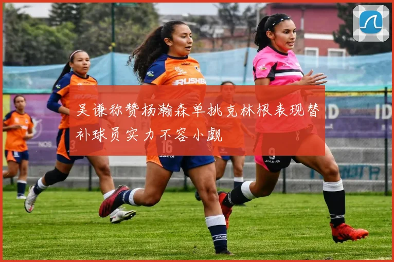 吴谦称赞杨瀚森单挑克林根表现替补球员实力不容小觑