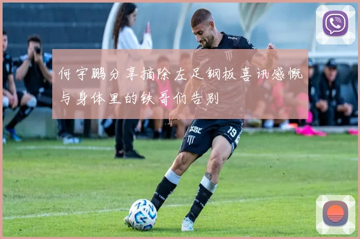 何宇鹏分享摘除左足钢板喜讯感慨与身体里的铁哥们告别