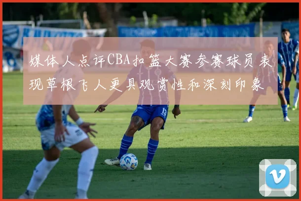 媒体人点评CBA扣篮大赛参赛球员表现草根飞人更具观赏性和深刻印象