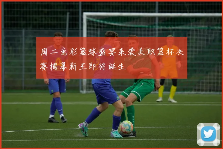 周二竞彩篮球盛宴来袭美职篮杯决赛揭幕新王即将诞生