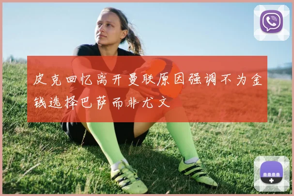 皮克回忆离开曼联原因强调不为金钱选择巴萨而非尤文