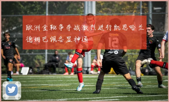 欧洲金靴争夺战激烈进行凯恩哈兰德姆巴佩各显神通
