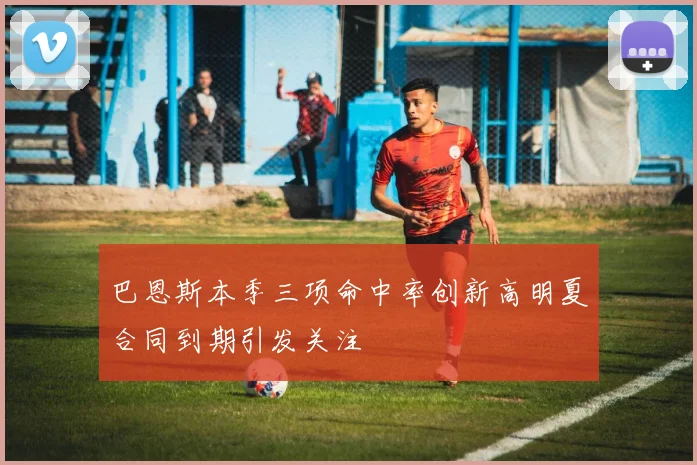 巴恩斯本季三项命中率创新高明夏合同到期引发关注