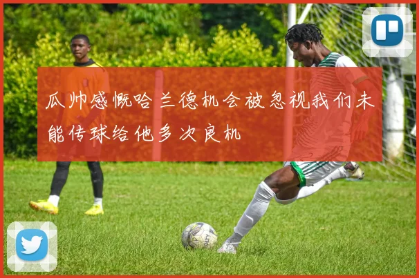 瓜帅感慨哈兰德机会被忽视我们未能传球给他多次良机