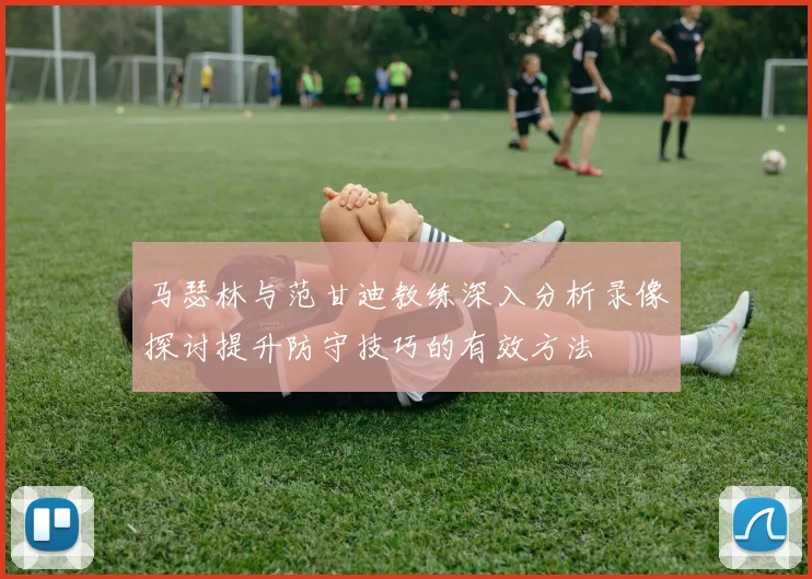 马瑟林与范甘迪教练深入分析录像探讨提升防守技巧的有效方法