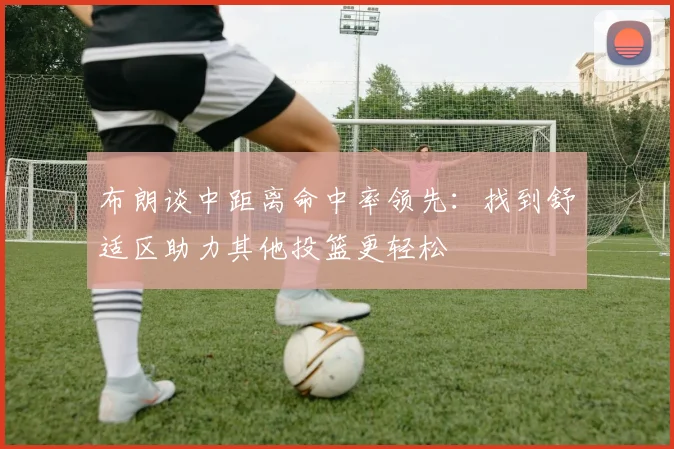 布朗谈中距离命中率领先：找到舒适区助力其他投篮更轻松