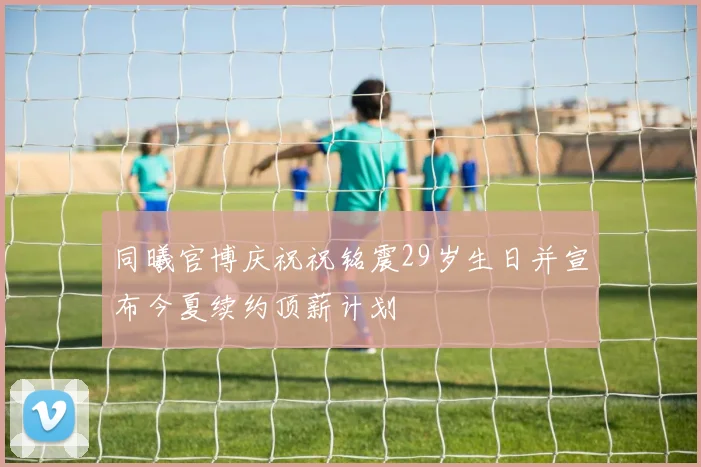 同曦官博庆祝祝铭震29岁生日并宣布今夏续约顶薪计划