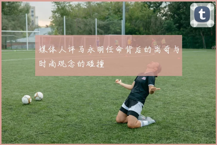 媒体人评马永明任命背后的离奇与时尚观念的碰撞