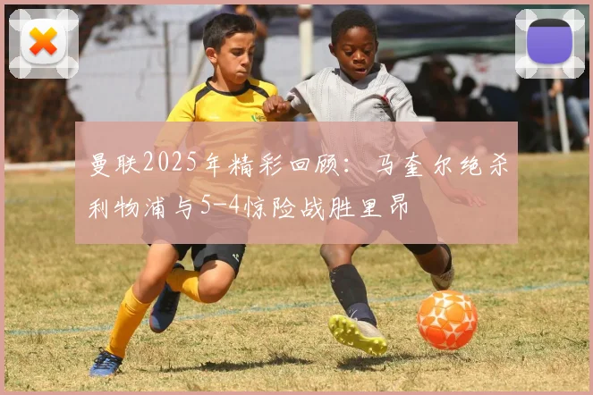 曼联2025年精彩回顾：马奎尔绝杀利物浦与5-4惊险战胜里昂