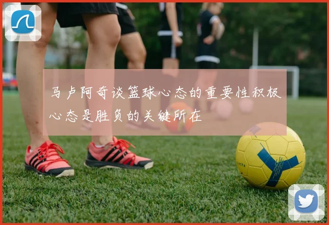 马卢阿奇谈篮球心态的重要性积极心态是胜负的关键所在