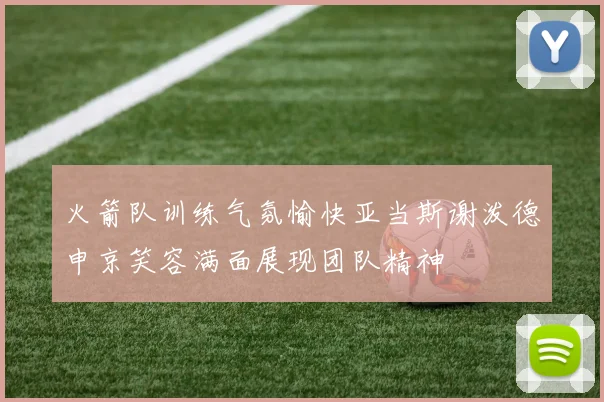 火箭队训练气氛愉快亚当斯谢泼德申京笑容满面展现团队精神